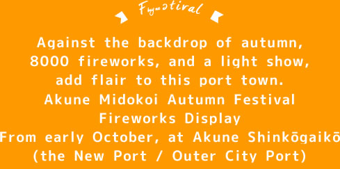 Against the backdrop of autumn,8000 fireworks, and a light show,add flair to this port town.Akune Midokoi Autumn Festival Fireworks Display From early October, at Akune Shinkōgaikō(the New Port / Outer City Port)